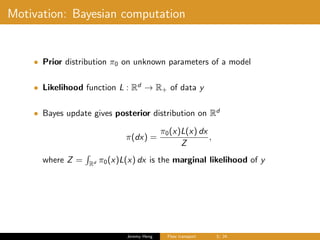 Motivation: Bayesian computation
• Prior distribution π0 on unknown parameters of a model
• Likelihood function L : Rd
→ R+ of data y
• Bayes update gives posterior distribution on Rd
π(dx) =
π0(x)L(x) dx
Z
,
where Z = Rd π0(x)L(x) dx is the marginal likelihood of y
Jeremy Heng Flow transport 3/ 24
 