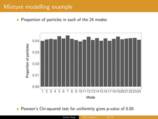 Mixture modelling example
• Proportion of particles in each of the 24 modes
0.00
0.01
0.02
0.03
0.04
1 2 3 4 5 6 7 8 9 101112131415161718192021222324
Mode
Proportionofparticles
• Pearson’s Chi-squared test for uniformity gives p-value of 0.85
Jeremy Heng Flow transport 22/ 24
 