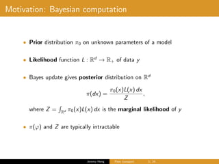 Motivation: Bayesian computation
• Prior distribution π0 on unknown parameters of a model
• Likelihood function L : Rd
→ R+ of data y
• Bayes update gives posterior distribution on Rd
π(dx) =
π0(x)L(x) dx
Z
,
where Z = Rd π0(x)L(x) dx is the marginal likelihood of y
• π(ϕ) and Z are typically intractable
Jeremy Heng Flow transport 3/ 24
 
