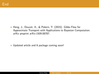 End
• Heng, J., Doucet, A., & Pokern, Y. (2015). Gibbs Flow for
Approximate Transport with Applications to Bayesian Computation.
arXiv preprint arXiv:1509.08787.
• Updated article and R package coming soon!
Jeremy Heng Flow transport 24/ 24
 