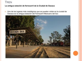 TREN
La antigua estación de ferrocarril de la Ciudad de Oaxaca
 Uno de los lugares más nostálgicos que se pueden visitar en la ciudad de
Oaxaca es la antigua estación del Ferrocarril Mexicano del Sur.
 