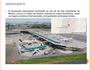 AEROPUERTO
 El Aeropuerto Internacional Xoxocotlán es uno de los más importantes de
México y sirve a la región de Oaxaca. Además de vuelos domésticos, opera
con algunos destinos internacionales, principalmente de Estados Unidos.
 