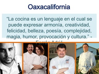 Oaxacalifornia
“La cocina es un lenguaje en el cual se
puede expresar armonía, creatividad,
felicidad, belleza, poesía, complejidad,
magia, humor, provocación y cultura.” -
Ferrán Adriá
 