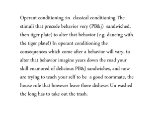 Operant conditioning :in classical conditioning The
stimuli that precede behavior very (PB&j) sandwiched,
then tiger plate) to alter that behavior (e.g. dancing with
the tiger plate!) In operant conditioning the
consequences which come after a behavior will vary, to
alter that behavior imagine years down the road your
skill enamored of delicious PB&J sandwiches, and now
are trying to teach your self to be a good roommate, the
house rule that however leave there disheses Un washed
the long has to take out the trash.
 
