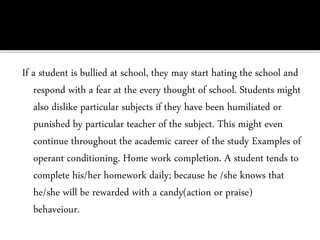 If a student is bullied at school, they may start hating the school and
respond with a fear at the every thought of school. Students might
also dislike particular subjects if they have been humiliated or
punished by particular teacher of the subject. This might even
continue throughout the academic career of the study Examples of
operant conditioning. Home work completion. A student tends to
complete his/her homework daily; because he /she knows that
he/she will be rewarded with a candy(action or praise)
behaveiour.
 