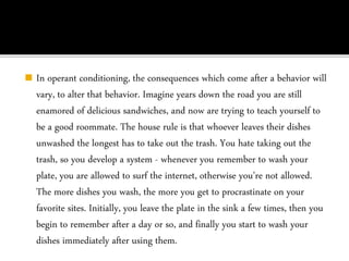 ◼ In operant conditioning, the consequences which come after a behavior will
vary, to alter that behavior. Imagine years down the road you are still
enamored of delicious sandwiches, and now are trying to teach yourself to
be a good roommate. The house rule is that whoever leaves their dishes
unwashed the longest has to take out the trash. You hate taking out the
trash, so you develop a system - whenever you remember to wash your
plate, you are allowed to surf the internet, otherwise you’re not allowed.
The more dishes you wash, the more you get to procrastinate on your
favorite sites. Initially, you leave the plate in the sink a few times, then you
begin to remember after a day or so, and finally you start to wash your
dishes immediately after using them.
 
