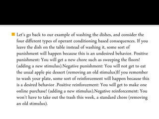 ◼ Let’s go back to our example of washing the dishes, and consider the
four different types of operant conditioning based consequences. If you
leave the dish on the table instead of washing it, some sort of
punishment will happen because this is an undesired behavior. Positive
punishment: You will get a new chore such as sweeping the floors!
(adding a new stimulus).Negative punishment: You will not get to eat
the usual apple pie dessert (removing an old stimulus)If you remember
to wash your plate, some sort of reinforcement will happen because this
is a desired behavior .Positive reinforcement: You will get to make one
online purchase! (adding a new stimulus).Negative reinforcement: You
won’t have to take out the trash this week, a standard chore (removing
an old stimulus).
 