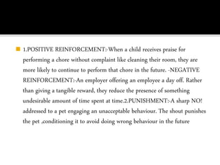 ◼ 1.POSITIVE REINFORCEMENT:-When a child receives praise for
performing a chore without complaint like cleaning their room, they are
more likely to continue to perform that chore in the future. -NEGATIVE
REINFORCEMENT:-An employer offering an employee a day off. Rather
than giving a tangible reward, they reduce the presence of something
undesirable amount of time spent at time.2.PUNISHMENT:-A sharp NO!
addressed to a pet engaging an unacceptable behaviour. The shout punishes
the pet ,conditioning it to avoid doing wrong behaviour in the future
 