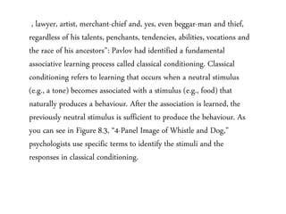 , lawyer, artist, merchant-chief and, yes, even beggar-man and thief,
regardless of his talents, penchants, tendencies, abilities, vocations and
the race of his ancestors”: Pavlov had identified a fundamental
associative learning process called classical conditioning. Classical
conditioning refers to learning that occurs when a neutral stimulus
(e.g., a tone) becomes associated with a stimulus (e.g., food) that
naturally produces a behaviour. After the association is learned, the
previously neutral stimulus is sufficient to produce the behaviour. As
you can see in Figure 8.3, “4-Panel Image of Whistle and Dog,”
psychologists use specific terms to identify the stimuli and the
responses in classical conditioning.
 