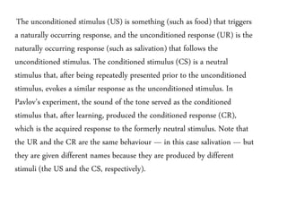 The unconditioned stimulus (US) is something (such as food) that triggers
a naturally occurring response, and the unconditioned response (UR) is the
naturally occurring response (such as salivation) that follows the
unconditioned stimulus. The conditioned stimulus (CS) is a neutral
stimulus that, after being repeatedly presented prior to the unconditioned
stimulus, evokes a similar response as the unconditioned stimulus. In
Pavlov’s experiment, the sound of the tone served as the conditioned
stimulus that, after learning, produced the conditioned response (CR),
which is the acquired response to the formerly neutral stimulus. Note that
the UR and the CR are the same behaviour — in this case salivation — but
they are given different names because they are produced by different
stimuli (the US and the CS, respectively).
 