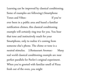 Learning can be improved by classical conditioning.
Some of examples are following:1.Smartphone
Tones and Vibes:- If you've
ever been in a public area and heard a familiar
notification chimes, this classical conditioning
example will certainly ring true for you. You hear
that tone and instinctively reach for your
Smartphone, only to realize it's coming from
someone else's phone. The chime or tone is a
neutral stimulus. 2.Restaurant Aromas:- Many
real world classical conditioning example are near
perfect parallels for Pavlov's original experiment.
When you're greeted with familiar smell of Pizza
fresh out of the oven, you might
 