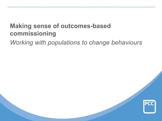 Making sense of outcomes-based
commissioning
Working with populations to change behaviours
 