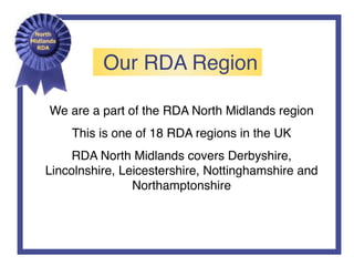 Our RDA Region
We are a part of the RDA North Midlands region
This is one of 18 RDA regions in the UK
RDA North Midlands covers Derbyshire,
Lincolnshire, Leicestershire, Nottinghamshire and
Northamptonshire
 