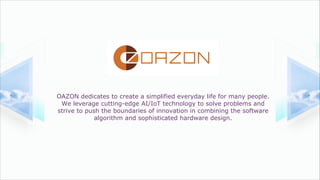 OAZON dedicates to create a simplified everyday life for many people.
We leverage cutting-edge AI/IoT technology to solve problems and
strive to push the boundaries of innovation in combining the software
algorithm and sophisticated hardware design.
2020
 