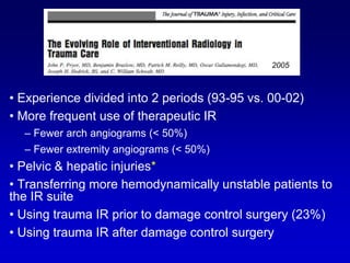 • Experience divided into 2 periods (93-95 vs. 00-02)
• More frequent use of therapeutic IR
– Fewer arch angiograms (< 50%)
– Fewer extremity angiograms (< 50%)
• Pelvic & hepatic injuries*
• Transferring more hemodynamically unstable patients to
the IR suite
• Using trauma IR prior to damage control surgery (23%)
• Using trauma IR after damage control surgery
2005
 