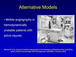• Mobile angiography in
hemodynamically
unstable patients with
pelvic injuries
Alternative Models
Morozumi et al. Impact of mobile angiography in the Emergency Department for controlling
pelvic fracture hemorrhage with hemodynamic instability. J Trauma, 2010
 