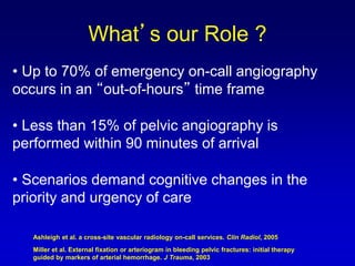 • Up to 70% of emergency on-call angiography
occurs in an “out-of-hours” time frame
• Less than 15% of pelvic angiography is
performed within 90 minutes of arrival
• Scenarios demand cognitive changes in the
priority and urgency of care
What’s our Role ?
Ashleigh et al. a cross-site vascular radiology on-call services. Clin Radiol, 2005
Miller et al. External fixation or arteriogram in bleeding pelvic fractures: initial therapy
guided by markers of arterial hemorrhage. J Trauma, 2003
 