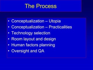 The Process
• Conceptualization – Utopia
• Conceptualization – Practicalities
• Technology selection
• Room layout and design
• Human factors planning
• Oversight and QA
 