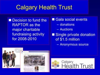 Calgary Health Trust
 Decision to fund the
RAPTOR as the
major charitable
fundraising activity
for 2008-2010
 Gala social events
– donations
– Auctions
 Single private donation
of $1.5 million
– Anonymous source
 