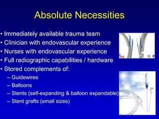 • Immediately available trauma team
• Clinician with endovascular experience
• Nurses with endovascular experience
• Full radiographic capabilities / hardware
• Stored complements of:
– Guidewires
– Balloons
– Stents (self-expanding & balloon expandable)
– Stent grafts (small sizes)
Absolute Necessities
 