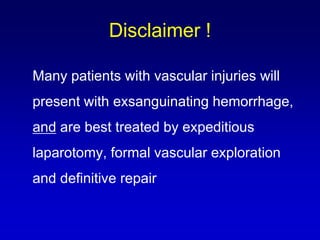 Many patients with vascular injuries will
present with exsanguinating hemorrhage,
and are best treated by expeditious
laparotomy, formal vascular exploration
and definitive repair
Disclaimer !
 