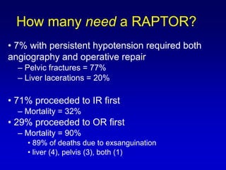 • 7% with persistent hypotension required both
angiography and operative repair
– Pelvic fractures = 77%
– Liver lacerations = 20%
• 71% proceeded to IR first
– Mortality = 32%
• 29% proceeded to OR first
– Mortality = 90%
• 89% of deaths due to exsanguination
• liver (4), pelvis (3), both (1)
How many need a RAPTOR?
 