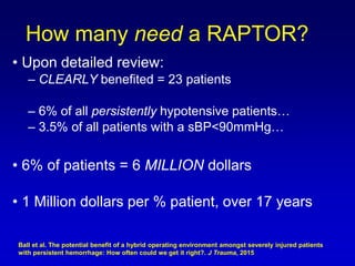 • Upon detailed review:
– CLEARLY benefited = 23 patients
– 6% of all persistently hypotensive patients…
– 3.5% of all patients with a sBP<90mmHg…
• 6% of patients = 6 MILLION dollars
• 1 Million dollars per % patient, over 17 years
How many need a RAPTOR?
Ball et al. The potential benefit of a hybrid operating environment amongst severely injured patients
with persistent hemorrhage: How often could we get it right?. J Trauma, 2015
 