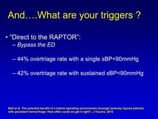 • “Direct to the RAPTOR”:
– Bypass the ED
– 44% overtriage rate with a single sBP<90mmHg
– 42% overtriage rate with sustained sBP<90mmHg
And….What are your triggers ?
Ball et al. The potential benefit of a hybrid operating environment amongst severely injured patients
with persistent hemorrhage: How often could we get it right?. J Trauma, 2015
 