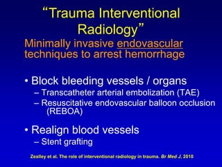 Minimally invasive endovascular
techniques to arrest hemorrhage
• Block bleeding vessels / organs
– Transcatheter arterial embolization (TAE)
– Resuscitative endovascular balloon occlusion
(REBOA)
• Realign blood vessels
– Stent grafting
“Trauma Interventional
Radiology”
Zealley et al. The role of interventional radiology in trauma. Br Med J, 2010
 