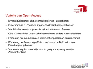 Vorteile von Open Access
 Erhöhte Sichtbarkeit und Zitierhäufigkeit von Publikationen
 Freier Zugang zu öffentlich finanzierten Forschungsergebnissen
 Verbleib der Verwertungsrechte bei Autorinnen und Autoren
 Gute Auffindbarkeit über Suchmaschinen und andere Nachweisdienste
 Förderung der internationalen und interdisziplinären Zusammenarbeit
 Förderung der Forschungseffizienz durch rasche Diskussion von
Forschungsergebnissen
 Verbesserung der Informationsversorgung und Ausweg aus der
Zeitschriftenkrise
Seite 10
 