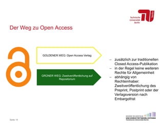 Der Weg zu Open Access
Seite 15
GOLDENER WEG: Open Access Verlag
GRÜNER WEG: Zweitveröffentlichung auf
Repositorium
 zusätzlich zur traditionellen
Closed Access-Publikation
 in der Regel keine weiteren
Rechte für Allgemeinheit
 abhängig von
Rechteinhaber:
Zweitveröffentlichung des
Preprint, Postprint oder der
Verlagsversion nach
Embargofrist
 