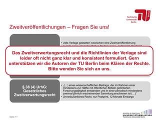 Zweitveröffentlichungen – Fragen Sie uns!
• viele Verlage gestatten inzwischen eine Zweitveröffentlichung
• zu teils ganz unterschiedlichen Bedingungen  Preprint, Postprint,
Verlagsversion? Eigene Webseite, institutionelles Repositorium,
Fachrepositorium? Embargofrist von 6, 12 oder 24 Monaten? Wie muss
Hinweis auf Verlagsangebot gestaltet sein?
Verlagspolicies
• Datenbank zu Verlagsleitlinien für wissenschaftliche Zeitschriften
• OA-Policies für monographische Werke müssen gesondert ermittelt
werden
Recherchehilfe:
SHERPA/RoMEO
• „(…) eines wissenschaftlichen Beitrags, der im Rahmen einer
mindestens zur Hälfte mit öffentlichen Mitteln geförderten
Forschungstätigkeit entstanden und in einer periodisch mindestens
zweimal jährlich erscheinenden Sammlung erschienen ist (…)“
• Unveräußerliches Recht, nur Postprint, 12 Monate Embargo
§ 38 (4) UrhG:
Gesetzliches
Zweitverwertungsrecht
Seite 17
Das Zweitverwertungsrecht und die Richtlinien der Verlage sind
leider oft nicht ganz klar und konsistent formuliert. Gern
unterstützen wir die Autoren der TU Berlin beim Klären der Rechte.
Bitte wenden Sie sich an uns.
 