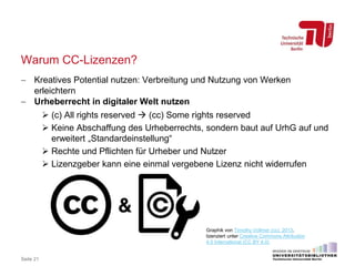 Warum CC-Lizenzen?
 Kreatives Potential nutzen: Verbreitung und Nutzung von Werken
erleichtern
 Urheberrecht in digitaler Welt nutzen
 (c) All rights reserved  (cc) Some rights reserved
 Keine Abschaffung des Urheberrechts, sondern baut auf UrhG auf und
erweitert „Standardeinstellung“
 Rechte und Pflichten für Urheber und Nutzer
 Lizenzgeber kann eine einmal vergebene Lizenz nicht widerrufen
Seite 21
Graphik von Timothy Vollmer (cc) 2013,
lizenziert unter Creative Commons Attribution
4.0 International (CC BY 4.0)
 