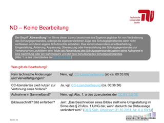 ND – Keine Bearbeitung
Seite 33
Der Begriff „Abwandlung“ im Sinne dieser Lizenz bezeichnet das Ergebnis jeglicher Art von Veränderung
des Schutzgegenstandes, solange die eigenpersönlichen Züge des Schutzgegenstandes darin nicht
verblassen und daran eigene Schutzrechte entstehen. Das kann insbesondere eine Bearbeitung,
Umgestaltung, Änderung, Anpassung, Übersetzung oder Heranziehung des Schutzgegenstandes zur
Vertonung von Laufbildern sein. Nicht als Abwandlung des Schutzgegenstandes gelten seine Aufnahme in
eine Sammlung oder ein Sammelwerk und die freie Benutzung des Schutzgegenstandes.
(Abs. 1. a des Lizenztextes der CC BY 3.0 DE)
Was gilt als Bearbeitung?
Rein technische Änderungen
und Vervielfältigungen?
Nein, vgl. CC-Lizenztextlesung (ab ca. 00:35:00)
CC-lizenziertes Lied nutzen zur
Vertonung eines Videos?
Ja, vgl. CC-Lizenztextlesung (ca. 00:36:50)
Aufnahme in Sammelband? Nein, vgl. Abs. 1. a des Lizenztextes der CC BY 3.0 DE
Bildausschnitt? Bild einfärben? Jein: „Das Beschneiden eines Bildes stellt eine Umgestaltung im
Sinne des § 23 Abs. 1 UrhG dar, wenn dadurch die Bildaussage
verändert wird.“ (OLG Köln, Urteil vom 31.10.2014, Az. 6 U 60/14)
 