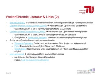 Weiterführende Literatur & Links (2)
 SHERPA/RoMEO  Datenbank mit Informationen zu Verlagsleitlinien bzgl. Parallelpublikationen
 Directory of Open Access Journals (DOAJ)  Verzeichnis von Open Access-Zeitschriften
 Stand Februar 2015: über 10.000 wissenschaftliche OA-Journale
 Directory of Open Access Books (DOAB)  Verzeichnis von Open Access-Monographien
 Stand Februar 2015: über 2700 OA-Monographien von ca. 90 Verlagen
 Ermöglicht u.a. Suche nach Verlagen, die Open Access-Monographien ermöglichen
 Suche nach Creative Commons-lizenzierten Inhalten
 Wikimedia Commons: Suche nach frei lizenziertem Bild-, Audio- und Videomaterial
 Flickr: Erweiterte Suche ermöglicht Filtern nach CC-Lizenz
 Google Bilder: Nach Suche ist unter „Suchoptionen“ ein Filtern nach Nutzungsrechten
möglich
 open-access.net  Informationplattform rund um Open Access
 u.a. Infos zu Rechtsfragen, Geschäftsmodellen
 insbes. FAQ für Autorinnen und Autoren
Seite 36
 