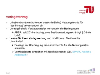 Verlagsvertrag
 Urheber räumt (einfache oder ausschließliche) Nutzungsrechte für
(bestimmte) Verwertungen ein
 Vertragsfreiheit: Vertragsparteien verhandeln die Bedingungen
 ABER: seit 2014 unabdingbares Zweitverwertungsrecht (vgl. § 38 (4)
UrhG)
 Lesen Sie Ihren Verlagsvertrag und modifizieren Sie ihn unter
Umständen!
 Passage zur Übertragung exklusiver Rechte für alle Nutzungsarten
streichen
 Vertragszusatz einreichen mit Rechtevorbehalt (vgl. SPARC Author's
Addendum)
Seite 6
 