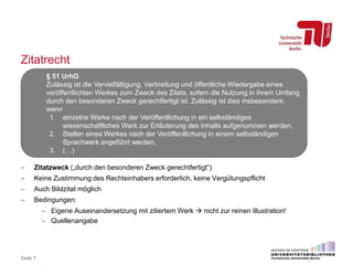 Zitatrecht
 Zitatzweck („durch den besonderen Zweck gerechtfertigt“)
 Keine Zustimmung des Rechteinhabers erforderlich, keine Vergütungspflicht
 Auch Bildzitat möglich
 Bedingungen:
 Eigene Auseinandersetzung mit zitiertem Werk  nicht zur reinen Illustration!
 Quellenangabe
Seite 7
§ 51 UrhG
Zulässig ist die Vervielfältigung, Verbreitung und öffentliche Wiedergabe eines
veröffentlichten Werkes zum Zweck des Zitats, sofern die Nutzung in ihrem Umfang
durch den besonderen Zweck gerechtfertigt ist. Zulässig ist dies insbesondere,
wenn
1. einzelne Werke nach der Veröffentlichung in ein selbständiges
wissenschaftliches Werk zur Erläuterung des Inhalts aufgenommen werden,
2. Stellen eines Werkes nach der Veröffentlichung in einem selbständigen
Sprachwerk angeführt werden,
3. (…)
 
