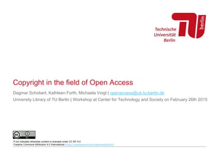 Copyright in the field of Open Access
Dagmar Schobert, Kathleen Forth, Michaela Voigt | openaccess@ub.tu-berlin.de
University Library of TU Berlin | Workshop at Center for Technology and Society on February 26th 2015
If not indicated otherwise content is licensed under CC BY 4.0
Creative Commons Attribution 4.0 International | https://creativecommons.org/licenses/by/4.0
 