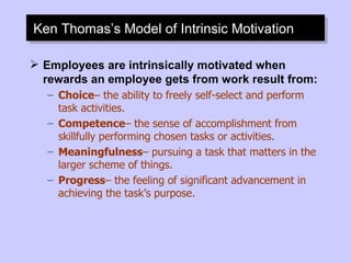 Ken Thomas’s Model of Intrinsic Motivation Employees are intrinsically motivated when rewards an employee gets from work result from: Choice – the ability to freely self-select and perform task activities. Competence – the sense of accomplishment from skillfully performing chosen tasks or activities. Meaningfulness – pursuing a task that matters in the larger scheme of things. Progress – the feeling of significant advancement in achieving the task’s purpose. 