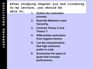 After studying chapter six and listening to my lecture, you should be able to: Outline the motivation process. Describe Maslow’s need hierarchy. Contrast Theory X and Theory Y. Differentiate motivators from hygiene factors. List the characteristics that high achievers prefer in a job. Summarize the types of goals that increase performance. L E A R N I N G  O B J E C T I V E S 