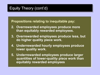 Equity Theory (cont’d) Propositions relating to inequitable pay: Overrewarded employees produce more than equitably rewarded employees. Overrewarded employees produce less, but do higher quality piece work. Underrewarded hourly employees produce lower quality work. Underrewarded employees produce larger quantities of lower-quality piece work than equitably rewarded employees 