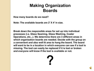Making Organization Boards How many boards do we need?   Note: The available boards are 2&apos; X 4&apos; in size.     Break down the responsible areas for set up into individual processes (i.e. Glass Seaming, Glass Washing, Coater Operations, etc...). We determine there are 3 different areas in which organization boards are needed. Decide with the group on a convenient and also well lit area to hang the board. The board will want to be in a location in which everyone can see if a tool is missing. The tool can easily be replaced if it is lost or broken and everyone will know if the tool is available or not. ? 