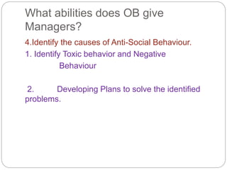 What abilities does OB give
Managers?
4.Identify the causes of Anti-Social Behaviour.
1. Identify Toxic behavior and Negative
Behaviour
2. Developing Plans to solve the identified
problems.
 
