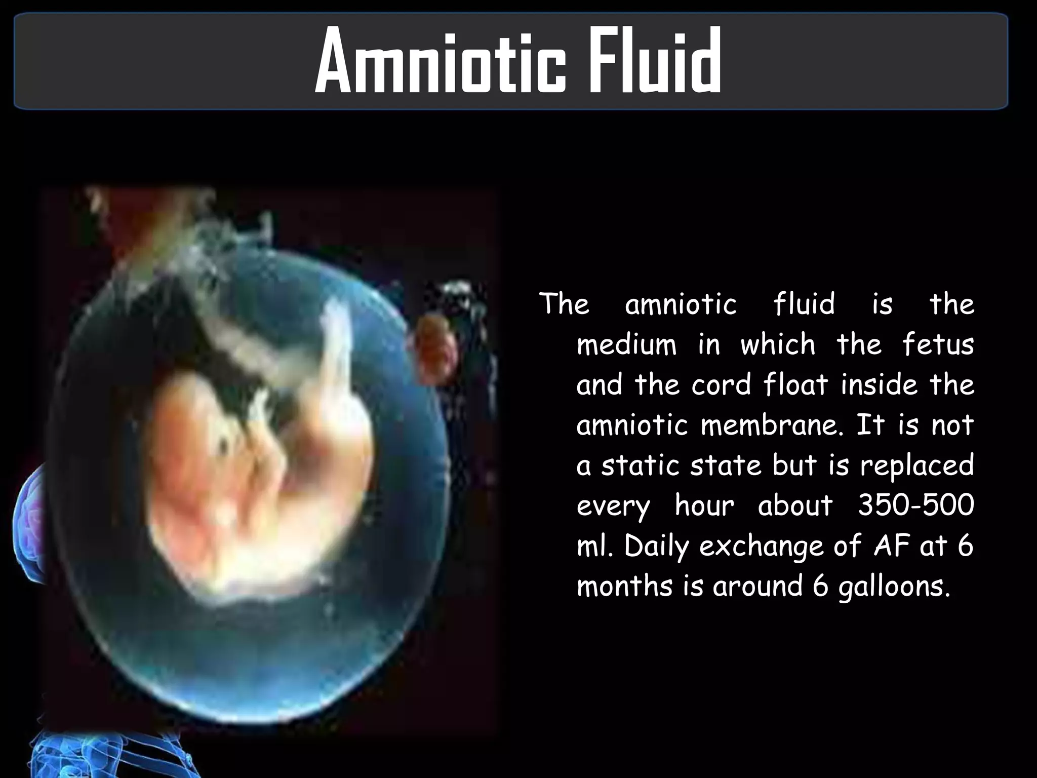 Amniotic Fluid The amniotic fluid is the medium in which the fetus and the cord float inside the amniotic membrane. It is not a static state but is replaced every hour about 350-500 ml. Daily exchange of AF at 6 months is around 6 galloons.  