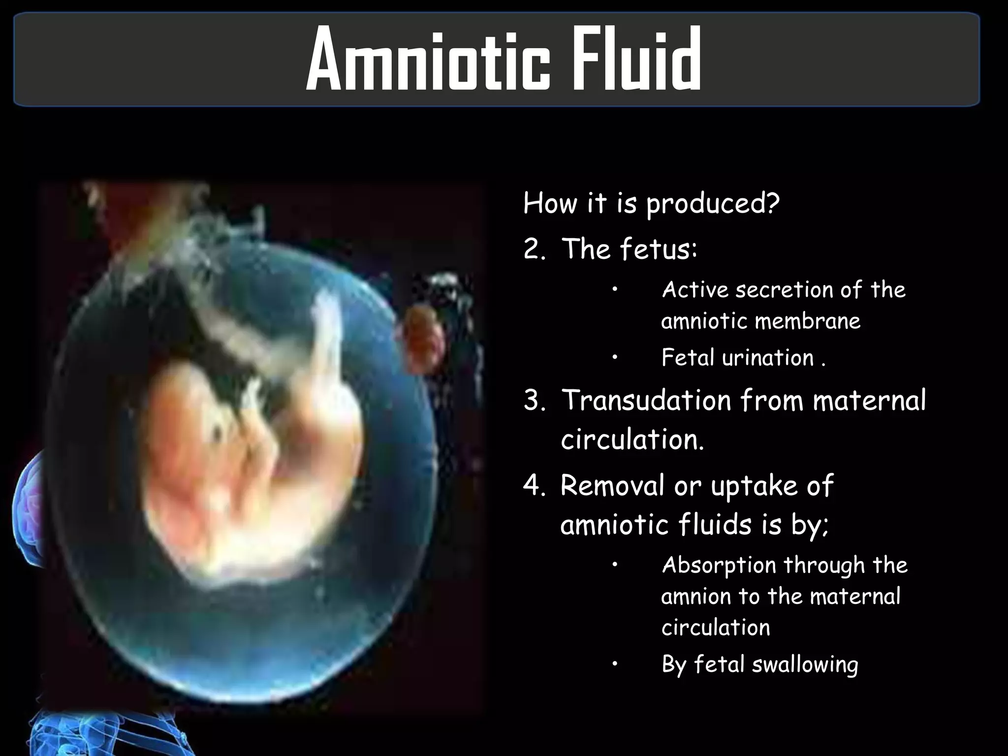 Amniotic Fluid How it is produced? The fetus: Active secretion of the amniotic membrane Fetal urination . Transudation from maternal circulation. Removal or uptake of amniotic fluids is by; Absorption through the amnion to the maternal circulation By fetal swallowing 