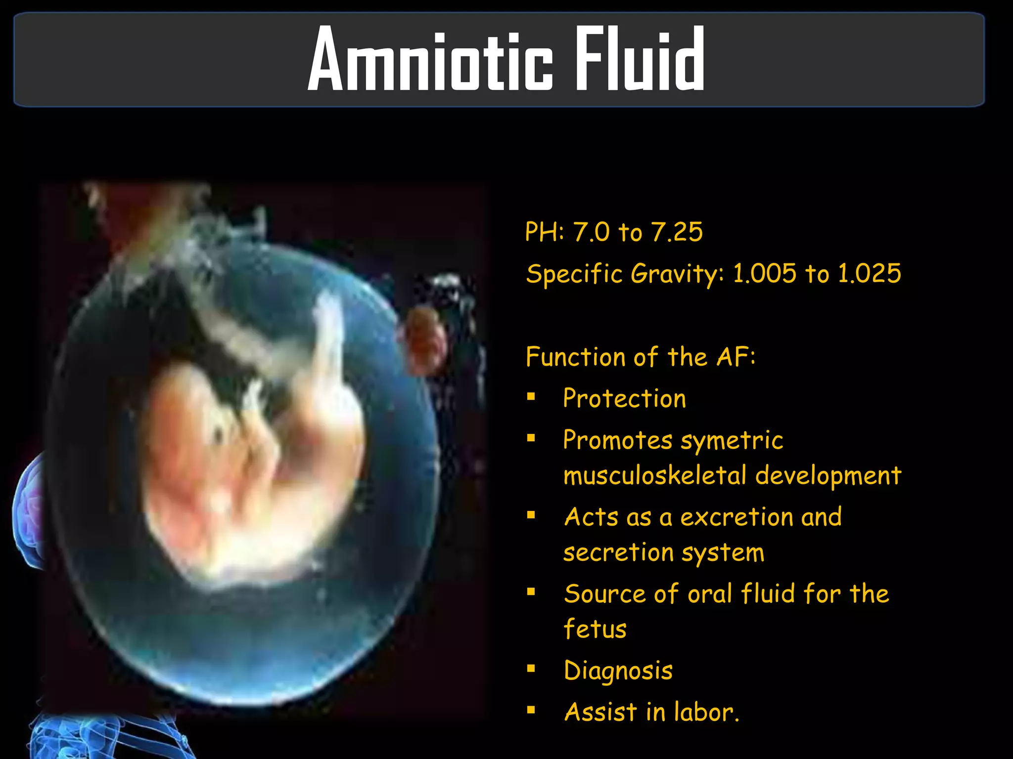 Amniotic Fluid PH: 7.0 to 7.25 Specific Gravity: 1.005 to 1.025 Function of the AF: Protection Promotes symetric musculoskeletal development Acts as a excretion and secretion system Source of oral fluid for the fetus  Diagnosis Assist in labor. 