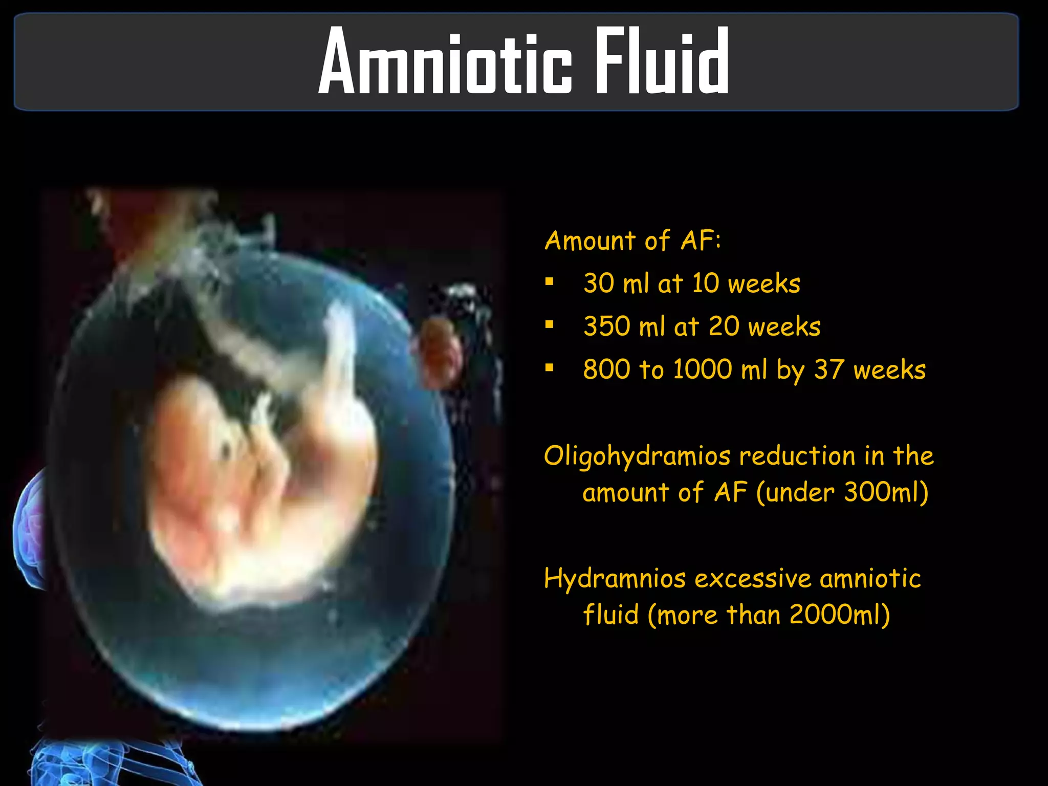 Amniotic Fluid Amount of AF: 30 ml at 10 weeks 350 ml at 20 weeks 800 to 1000 ml by 37 weeks Oligohydramios reduction in the amount of AF (under 300ml) Hydramnios excessive amniotic fluid (more than 2000ml) 
