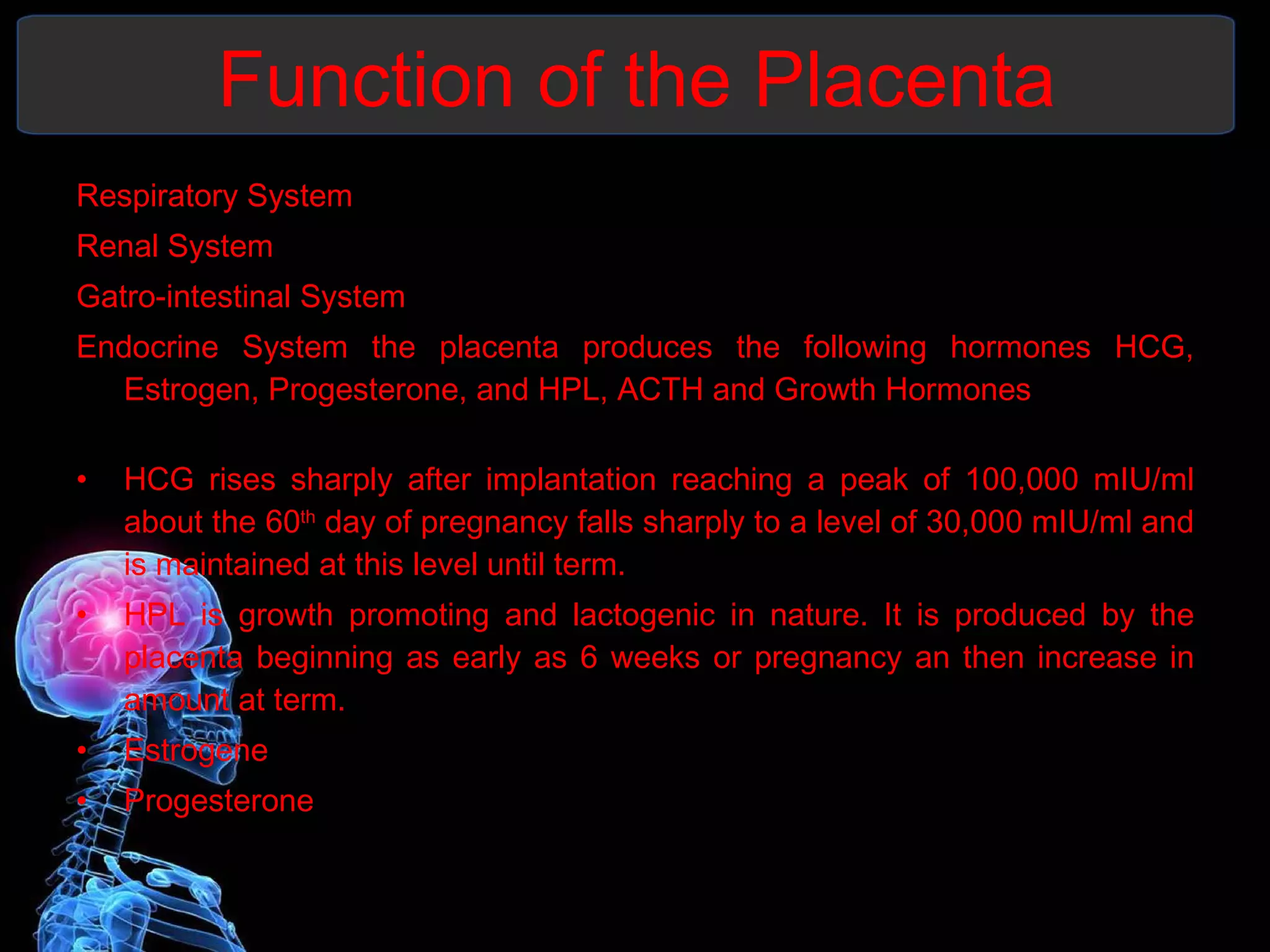 Function of the Placenta Respiratory System  Renal System Gatro-intestinal System  Endocrine System the placenta produces the following hormones HCG, Estrogen, Progesterone, and HPL, ACTH and Growth Hormones HCG rises sharply after implantation reaching a peak of 100,000 mIU/ml about the 60 th  day of pregnancy falls sharply to a level of 30,000 mIU/ml and is maintained at this level until term. HPL is growth promoting and lactogenic in nature. It is produced by the placenta beginning as early as 6 weeks or pregnancy an then increase in amount at term. Estrogene  Progesterone 