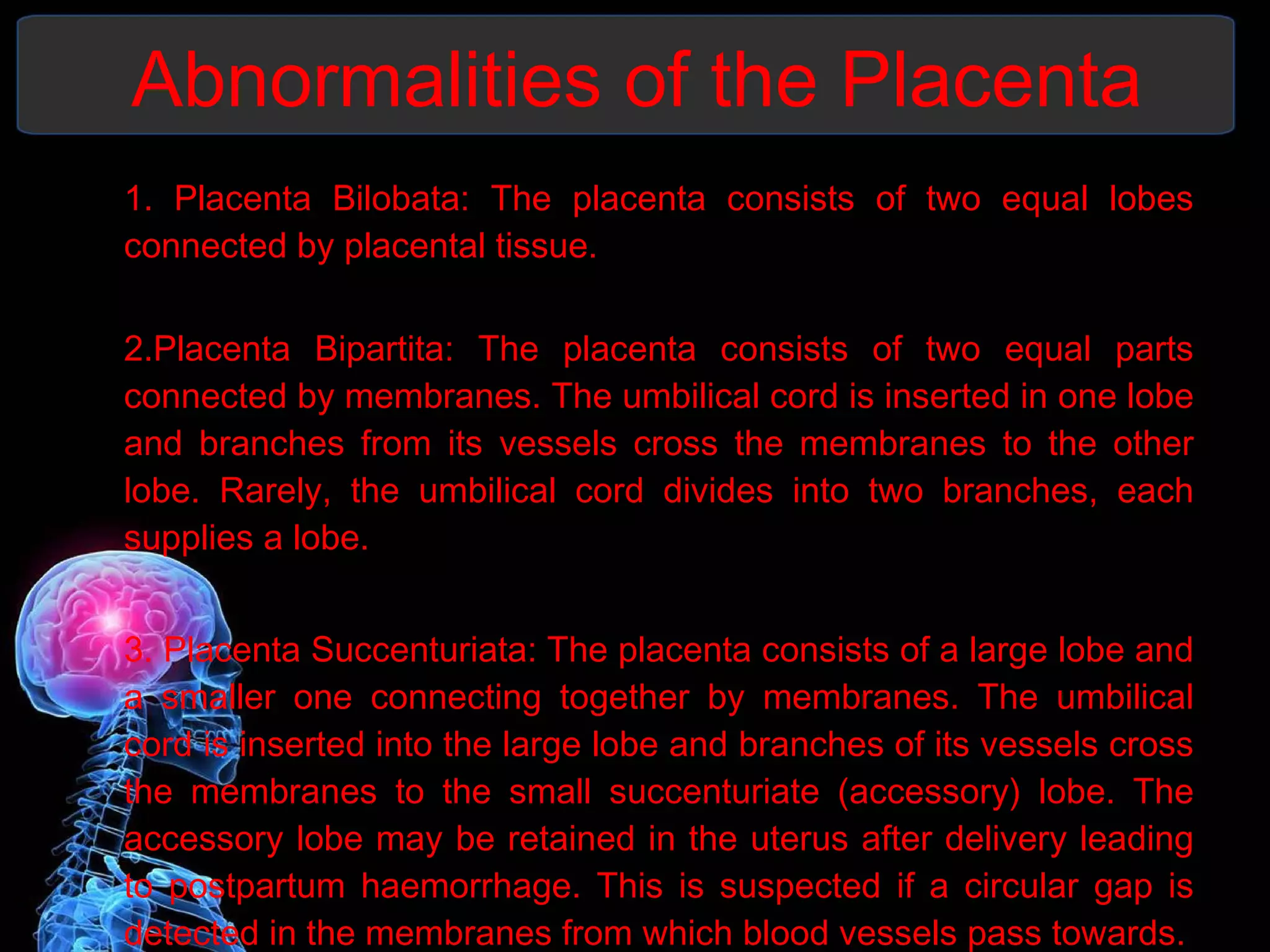 Abnormalities of the Placenta 1. Placenta Bilobata: The placenta consists of two equal lobes connected by placental tissue. 2.Placenta Bipartita: The placenta consists of two equal parts connected by membranes. The umbilical cord is inserted in one lobe and branches from its vessels cross the membranes to the other lobe. Rarely, the umbilical cord divides into two branches, each supplies a lobe. 3. Placenta Succenturiata: The placenta consists of a large lobe and a smaller one connecting together by membranes. The umbilical cord is inserted into the large lobe and branches of its vessels cross the membranes to the small succenturiate (accessory) lobe. The accessory lobe may be retained in the uterus after delivery leading to postpartum haemorrhage. This is suspected if a circular gap is detected in the membranes from which blood vessels pass towards. 