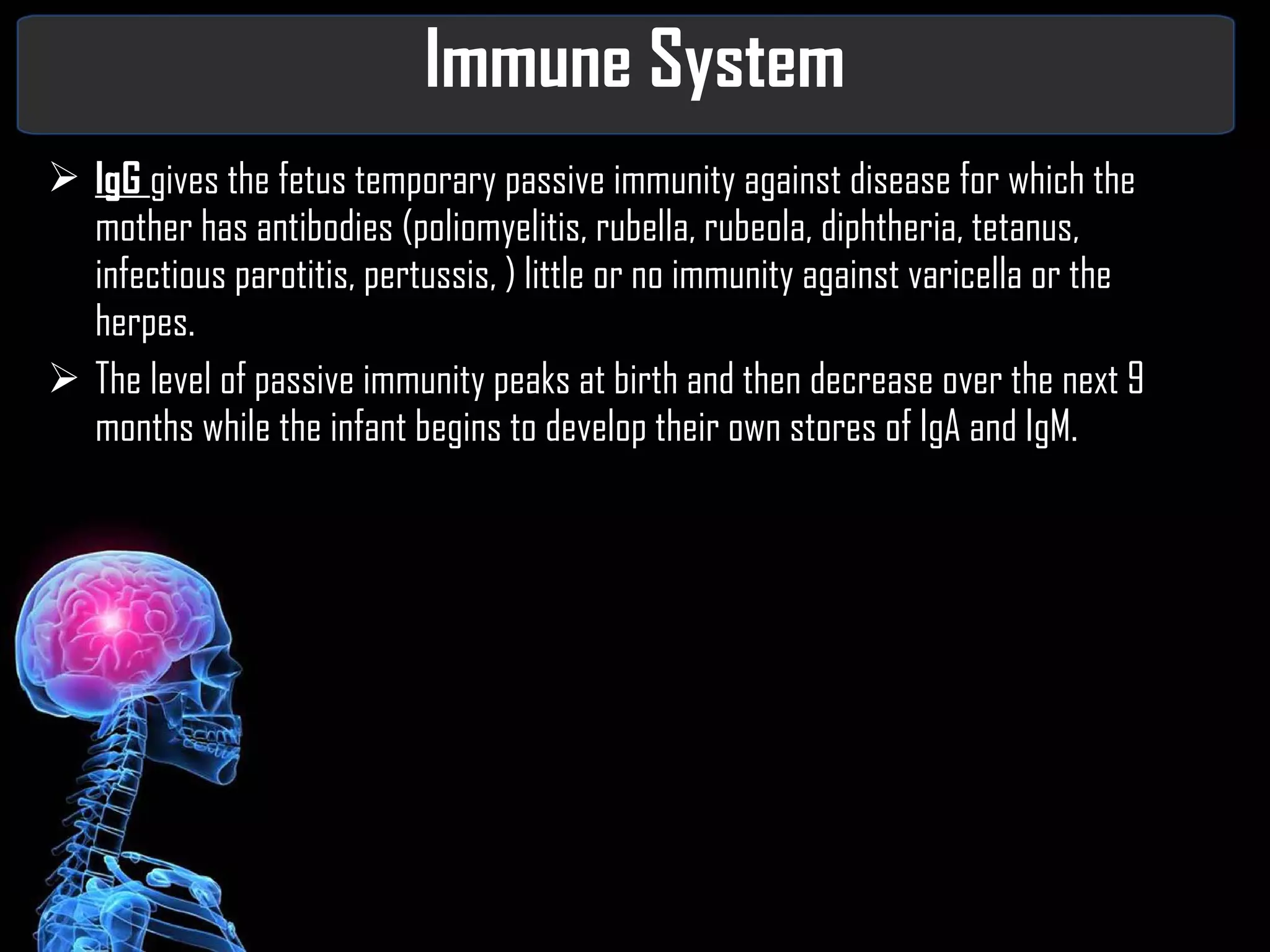 Immune System IgG  gives the fetus temporary passive immunity against disease for which the mother has antibodies (poliomyelitis, rubella, rubeola, diphtheria, tetanus, infectious parotitis, pertussis, ) little or no immunity against varicella or the herpes. The level of passive immunity peaks at birth and then decrease over the next 9 months while the infant begins to develop their own stores of IgA and IgM. 